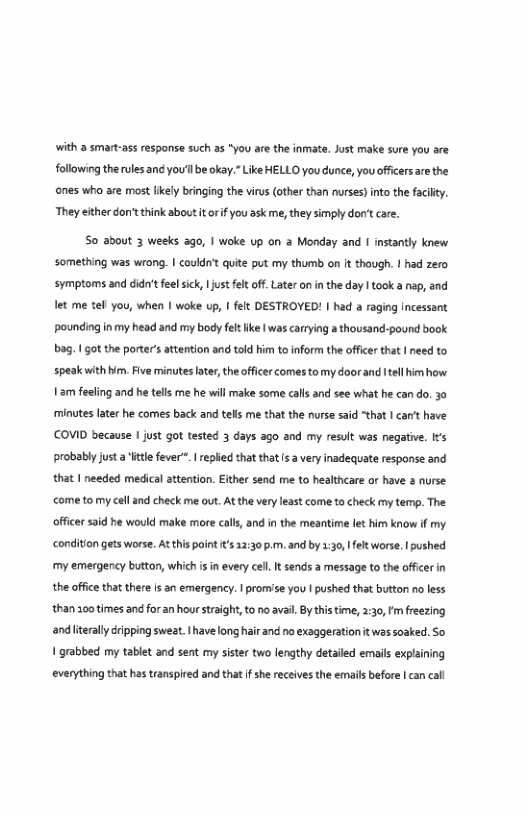 with a smart-ass respanse such a5 “You are the inmate. Just make sure you are. following the rules and you’l be okay. Like HELLO you dunce, you offcers are the ones who are most ikely bringing the virus (other than nurses) into the facly. They either don’t think about it or f you ask me, they simply don’t care.  So about 3 weeks 3go, | woke up on @ Monday and I instantly knew something was wrong. | couldn’t quite put my thumb on it though. | had zero symptoms and didn’t feel sick 1 ustfelt of. Later on i the day | took a nsp, and et me tel you, when | wke up, 1 felt DESTROYED! | had a raging Incessant pounding inmy head and my body fel ke | was carrying a thousand-pound book bag. 1 got the porter’s attention and told him to inform the offcer that | need to speakwith Wim. Five minutes later,the officer comes tomy doorand el himhow 1am fech minutes laer he comes back and tells me that the nurse said that | an’t have COVID because | just got tested 3 days ago and my result was negative. Its probably just a ittle fever”. replied thatthat s a very inadequate response 3nd that | needed medica attenion. Ether send me to healthcare or have 3 nurse come to my cell and check me out. At the very least come to check my tem. The offcer said he would make more calls, and i the meantime lt him know if my  ‘and he tells me he will make some calls and see what he can do. 30  ‘condition gets worse. At this point s 12:30 p.m. and by 1:30, felt worse. | pushed my emergency button, which s in every cell. It sends a message to the offcer in the office that there s an emergency. | promise you | pushed that button no less than 100 times and for an hour straight, to no avai. By this time, 2:30,Fm freezing andliteraly ripping sweat.Ihave long hair and no exaggerationit was soaked. So 1 grabbed my tablet and sent my sister two lengthy detailed emails explaining ‘everything that has transpired and that f she receives the emails before | can cal 